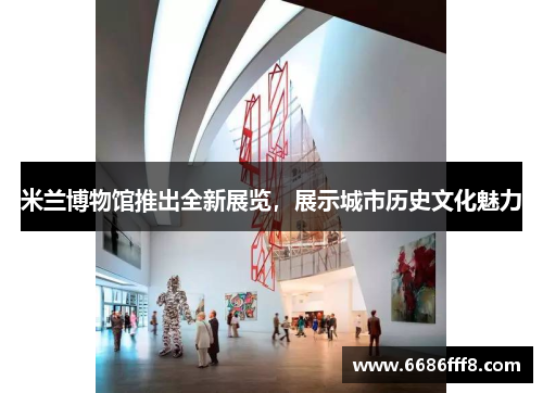 米兰博物馆推出全新展览，展示城市历史文化魅力