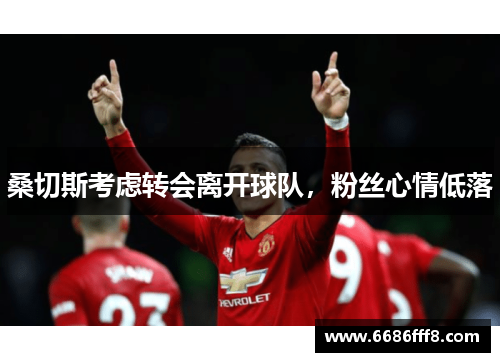 桑切斯考虑转会离开球队，粉丝心情低落