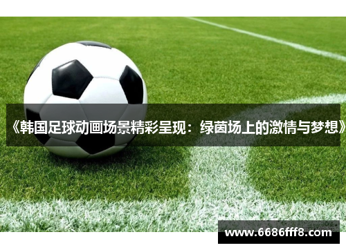 《韩国足球动画场景精彩呈现：绿茵场上的激情与梦想》