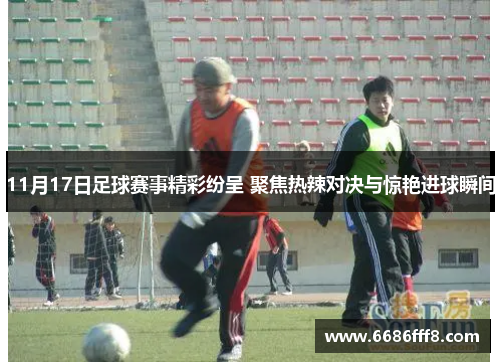 11月17日足球赛事精彩纷呈 聚焦热辣对决与惊艳进球瞬间
