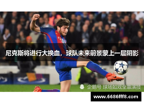 尼克斯将进行大换血，球队未来前景蒙上一层阴影