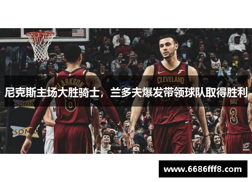 尼克斯主场大胜骑士，兰多夫爆发带领球队取得胜利