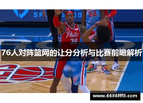 76人对阵篮网的让分分析与比赛前瞻解析